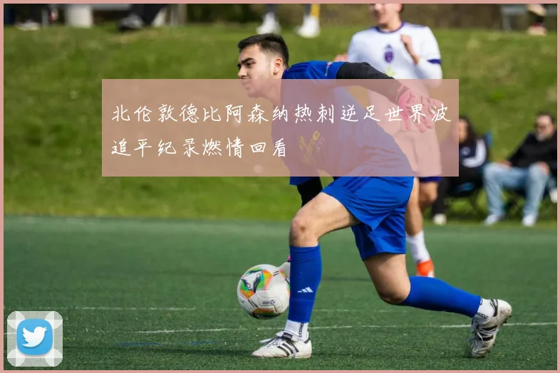 北伦敦德比阿森纳热刺逆足世界波追平纪录燃情回看