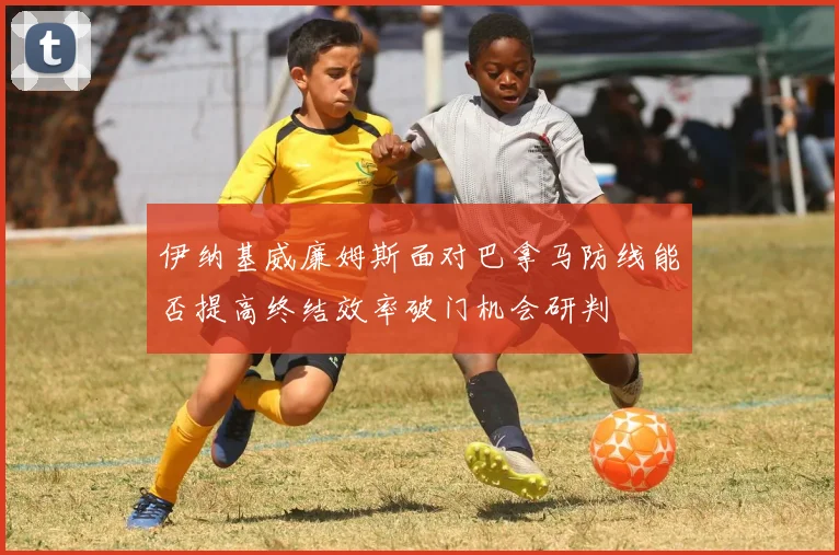 伊纳基威廉姆斯面对巴拿马防线能否提高终结效率破门机会研判