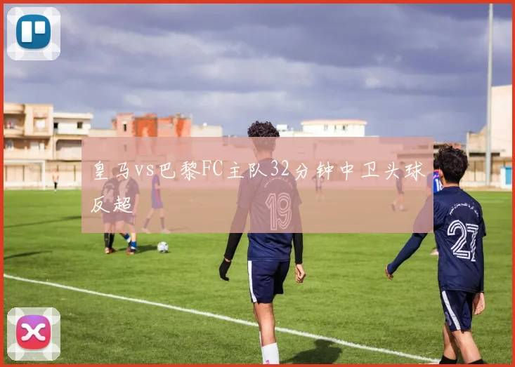 皇马vs巴黎FC主队32分钟中卫头球反超