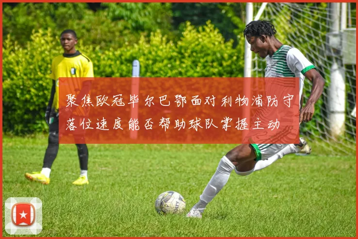 聚焦欧冠毕尔巴鄂面对利物浦防守落位速度能否帮助球队掌握主动
