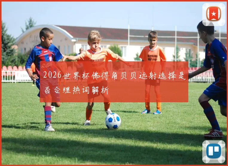 2026世界杯佛得角贝贝远射选择是否合理热词解析
