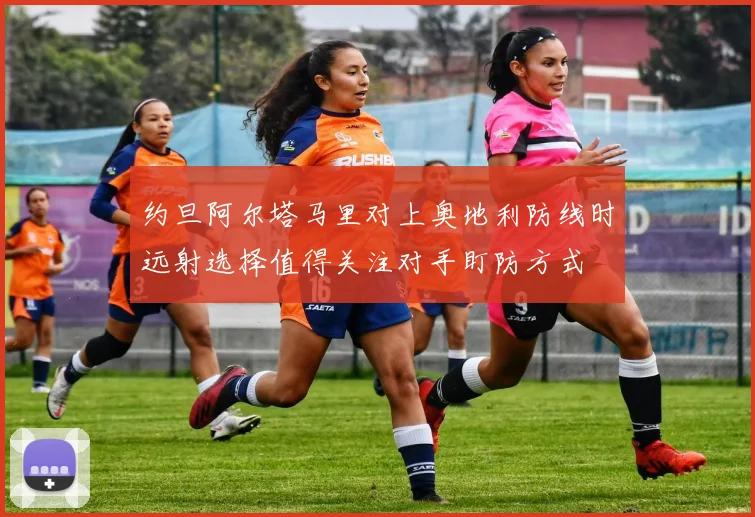 约旦阿尔塔马里对上奥地利防线时远射选择值得关注对手盯防方式