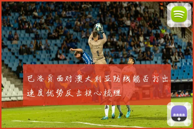 巴洛贡面对澳大利亚防线能否打出速度优势反击核心梳理