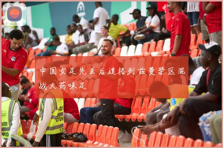 中国女足先丢后追格列兹曼禁区混战火药味足