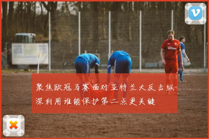 聚焦欧冠马赛面对亚特兰大反击纵深利用谁能保护第二点更关键