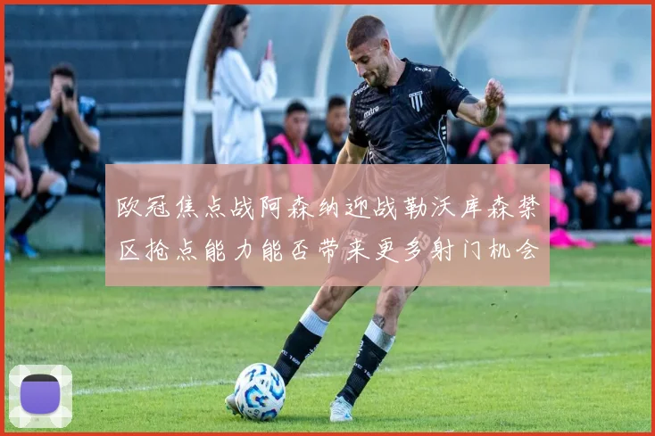 欧冠焦点战阿森纳迎战勒沃库森禁区抢点能力能否带来更多射门机会
