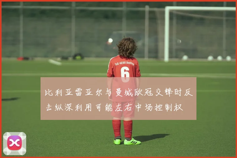 比利亚雷亚尔与曼城欧冠交锋时反击纵深利用可能左右中场控制权
