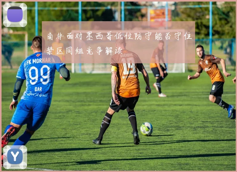 南非面对墨西哥低位防守能否守住禁区同组竞争解读