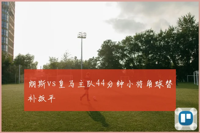 朗斯vs皇马主队44分钟小将角球替补扳平