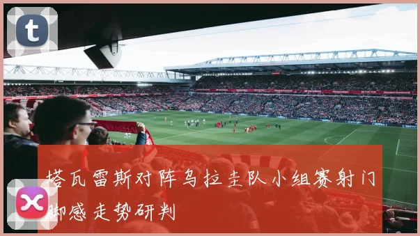 塔瓦雷斯对阵乌拉圭队小组赛射门脚感走势研判