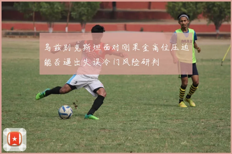 乌兹别克斯坦面对刚果金高位压迫能否逼出失误冷门风险研判