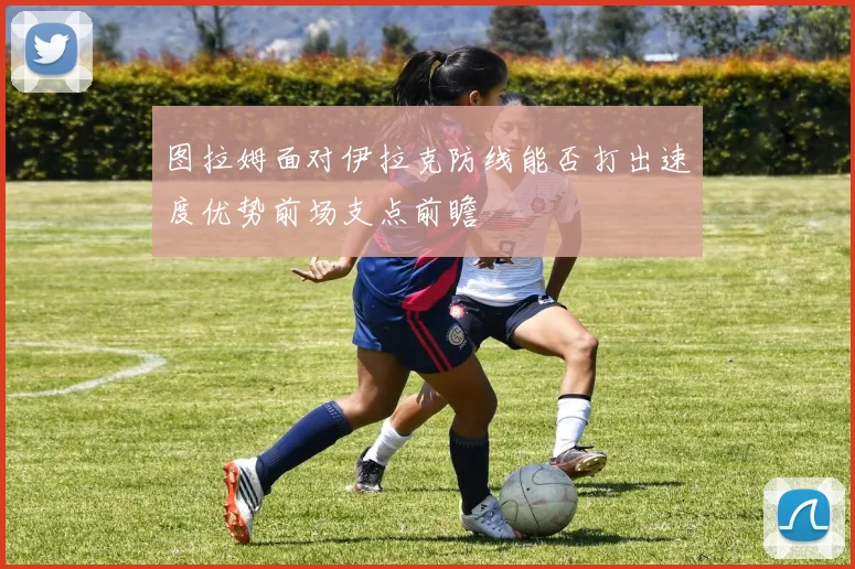 图拉姆面对伊拉克防线能否打出速度优势前场支点前瞻