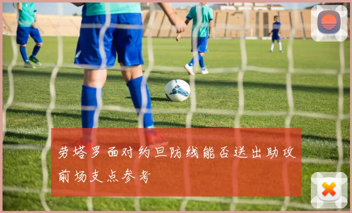 劳塔罗面对约旦防线能否送出助攻前场支点参考