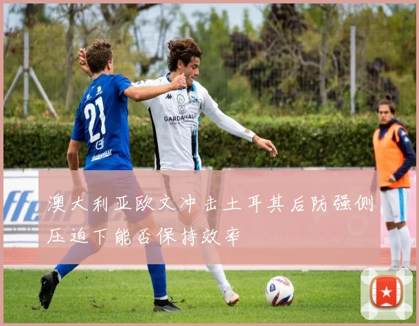 澳大利亚欧文冲击土耳其后防强侧压迫下能否保持效率