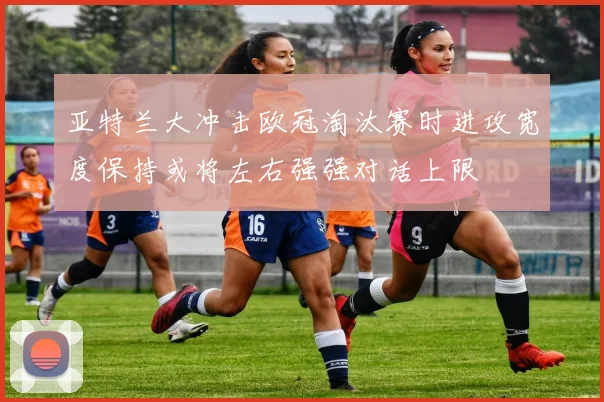 亚特兰大冲击欧冠淘汰赛时进攻宽度保持或将左右强强对话上限