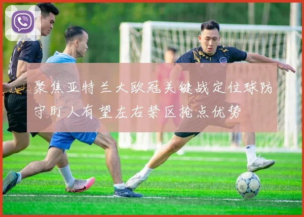 聚焦亚特兰大欧冠关键战定位球防守盯人有望左右禁区抢点优势