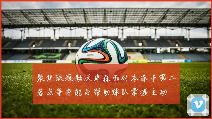聚焦欧冠勒沃库森面对本菲卡第二落点争夺能否帮助球队掌握主动