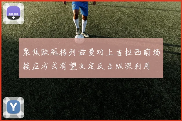 聚焦欧冠格列兹曼对上吉拉西前场接应方式有望决定反击纵深利用