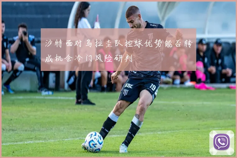 沙特面对乌拉圭队控球优势能否转成机会冷门风险研判
