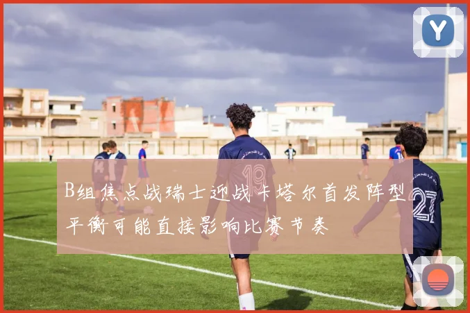 B组焦点战瑞士迎战卡塔尔首发阵型平衡可能直接影响比赛节奏