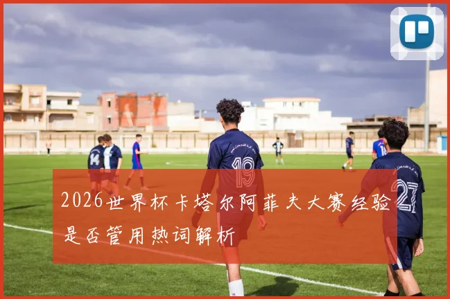 2026世界杯卡塔尔阿菲夫大赛经验是否管用热词解析