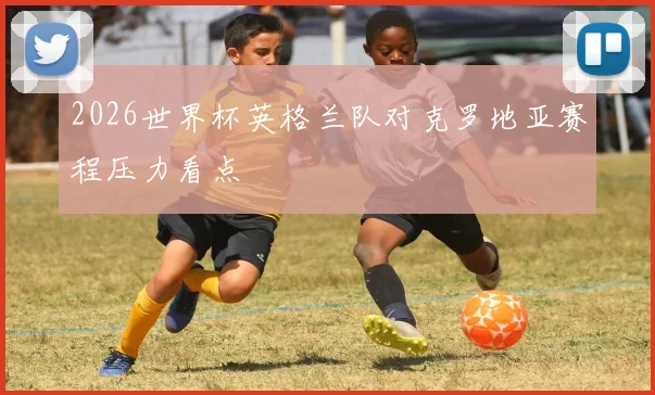 2026世界杯英格兰队对克罗地亚赛程压力看点
