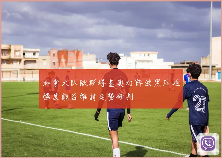 加拿大队欧斯塔基奥对阵波黑压迫强度能否维持走势研判