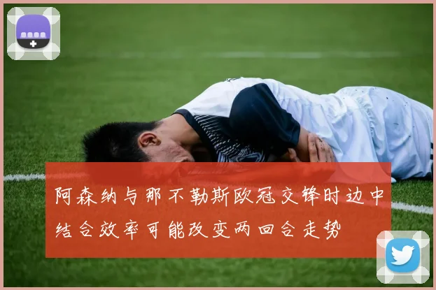 阿森纳与那不勒斯欧冠交锋时边中结合效率可能改变两回合走势