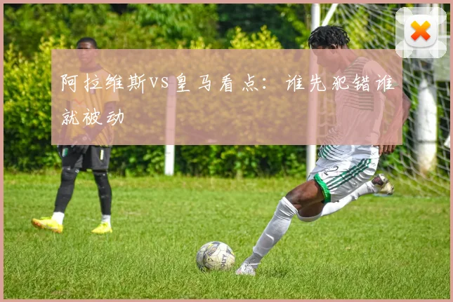 阿拉维斯vs皇马看点：谁先犯错谁就被动