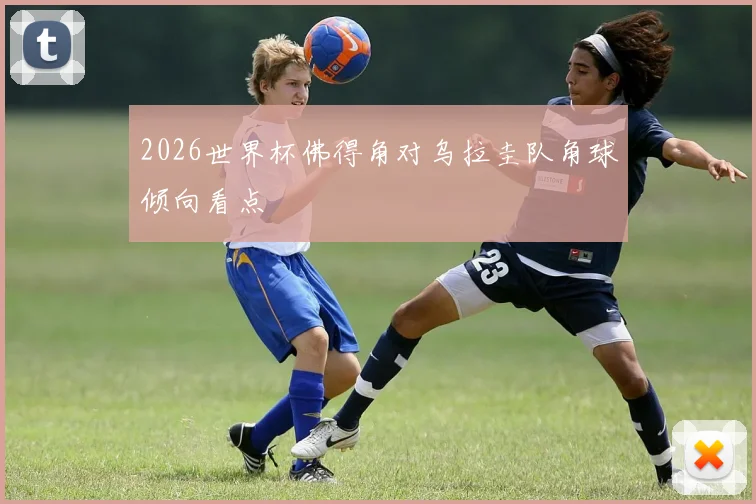 2026世界杯佛得角对乌拉圭队角球倾向看点