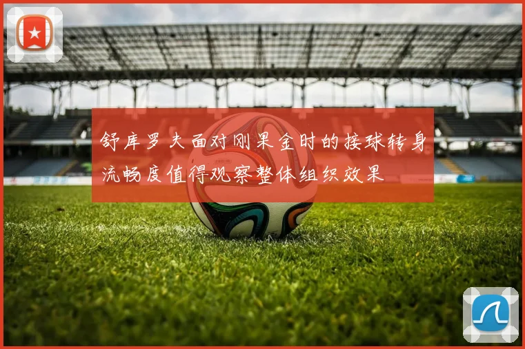 舒库罗夫面对刚果金时的接球转身流畅度值得观察整体组织效果