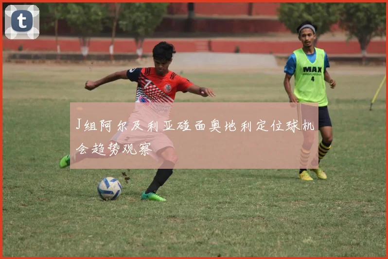 J组阿尔及利亚碰面奥地利定位球机会趋势观察
