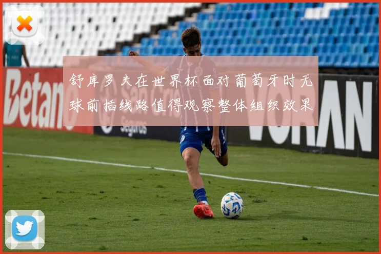 舒库罗夫在世界杯面对葡萄牙时无球前插线路值得观察整体组织效果