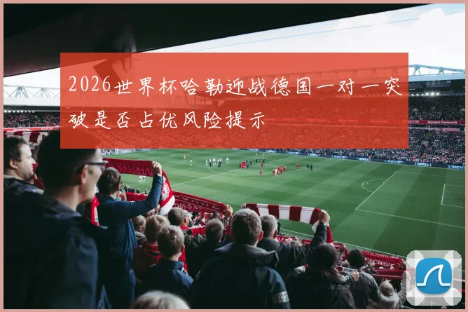 2026世界杯哈勒迎战德国一对一突破是否占优风险提示